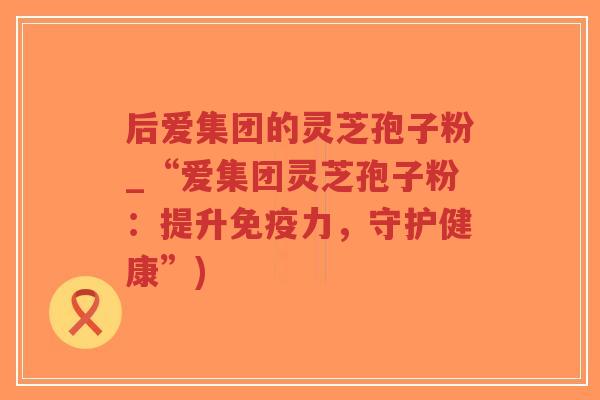 后爱集团的灵芝孢子粉_“爱集团灵芝孢子粉：提升免疫力，守护健康”)