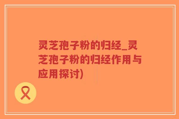 灵芝孢子粉的归经_灵芝孢子粉的归经作用与应用探讨)