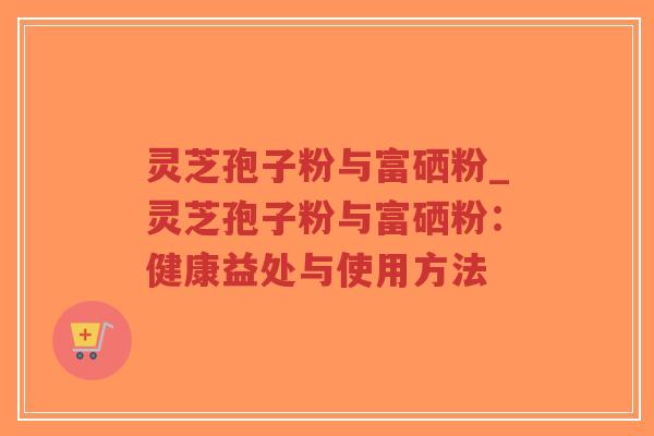 灵芝孢子粉与富硒粉_灵芝孢子粉与富硒粉：健康益处与使用方法