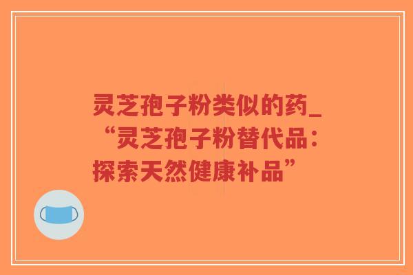 灵芝孢子粉类似的药_“灵芝孢子粉替代品：探索天然健康补品”