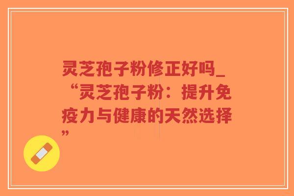 灵芝孢子粉修正好吗_“灵芝孢子粉：提升免疫力与健康的天然选择”