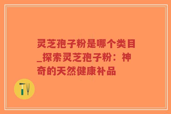 灵芝孢子粉是哪个类目_探索灵芝孢子粉：神奇的天然健康补品