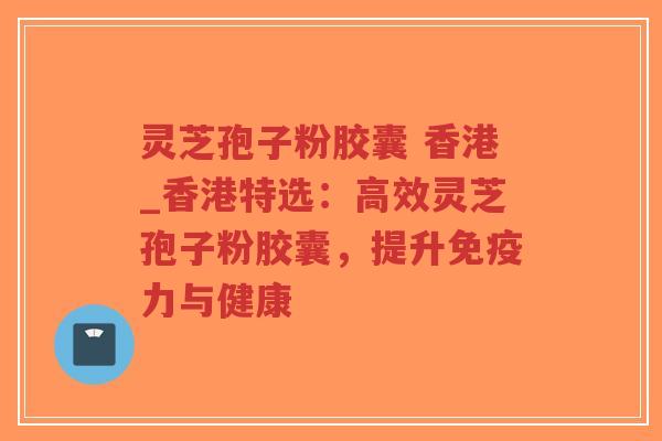 灵芝孢子粉胶囊 香港_香港特选：高效灵芝孢子粉胶囊，提升免疫力与健康