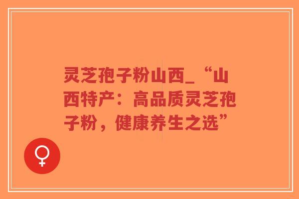 灵芝孢子粉山西_“山西特产：高品质灵芝孢子粉，健康养生之选”