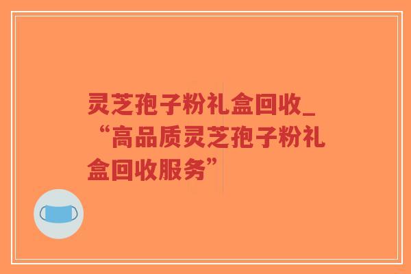 灵芝孢子粉礼盒回收_“高品质灵芝孢子粉礼盒回收服务”