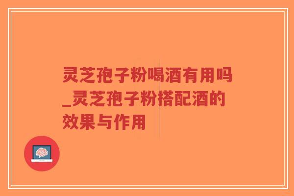 灵芝孢子粉喝酒有用吗_灵芝孢子粉搭配酒的效果与作用
