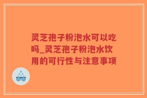灵芝孢子粉泡水可以吃吗_灵芝孢子粉泡水饮用的可行性与注意事项