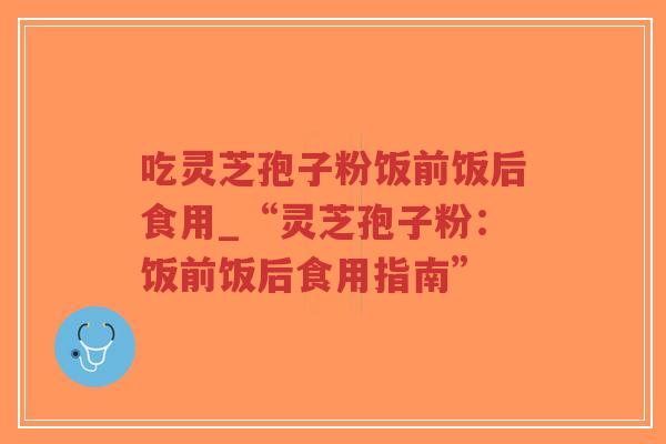 吃灵芝孢子粉饭前饭后食用_“灵芝孢子粉：饭前饭后食用指南”