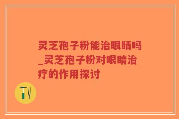 灵芝孢子粉能治眼睛吗_灵芝孢子粉对眼睛治疗的作用探讨