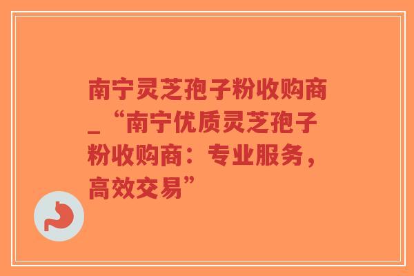 南宁灵芝孢子粉收购商_“南宁优质灵芝孢子粉收购商：专业服务，高效交易”