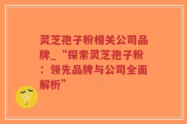 灵芝孢子粉相关公司品牌_“探索灵芝孢子粉：领先品牌与公司全面解析”