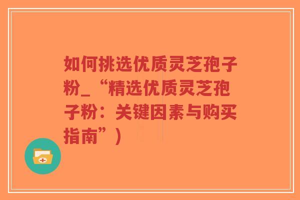 如何挑选优质灵芝孢子粉_“精选优质灵芝孢子粉：关键因素与购买指南”)