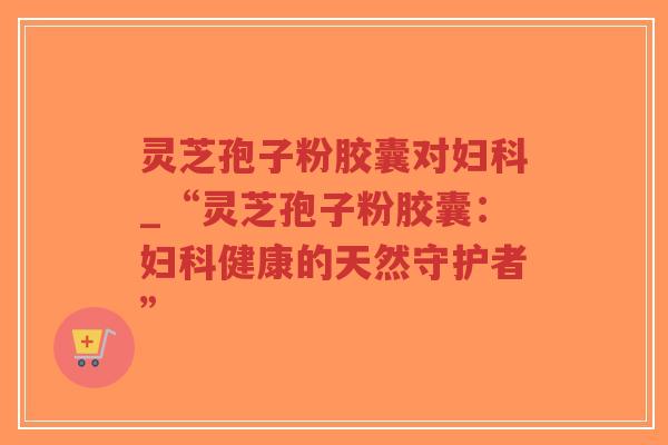 灵芝孢子粉胶囊对妇科_“灵芝孢子粉胶囊：妇科健康的天然守护者”