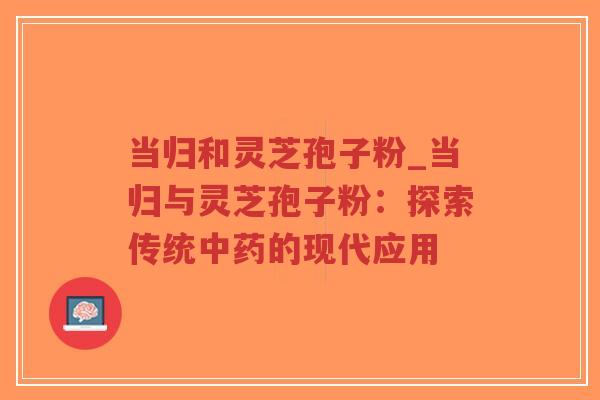 当归和灵芝孢子粉_当归与灵芝孢子粉：探索传统中药的现代应用