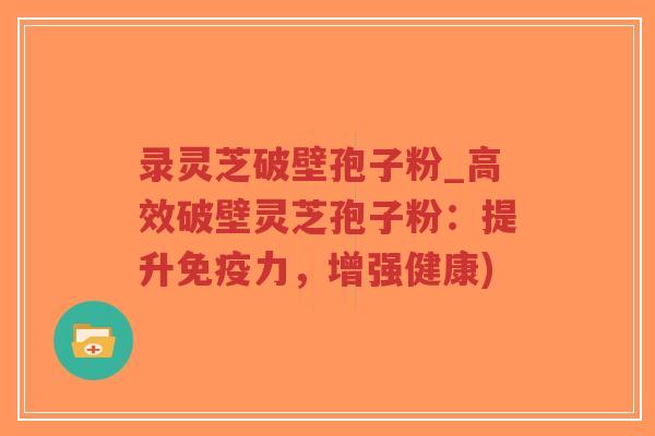 录灵芝破壁孢子粉_高效破壁灵芝孢子粉：提升免疫力，增强健康)