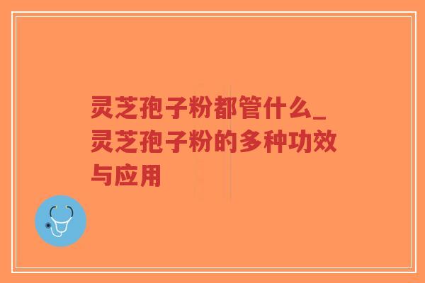 灵芝孢子粉都管什么_灵芝孢子粉的多种功效与应用