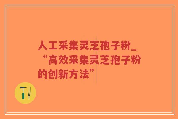 人工采集灵芝孢子粉_“高效采集灵芝孢子粉的创新方法”
