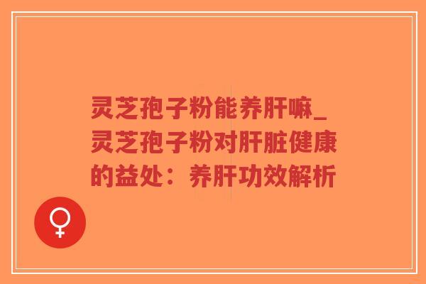 灵芝孢子粉能养肝嘛_灵芝孢子粉对肝脏健康的益处：养肝功效解析