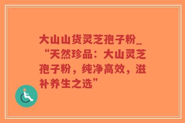 大山山货灵芝孢子粉_“天然珍品：大山灵芝孢子粉，纯净高效，滋补养生之选”