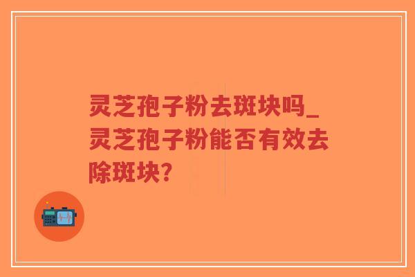 灵芝孢子粉去斑块吗_灵芝孢子粉能否有效去除斑块？
