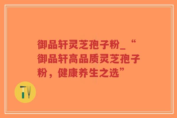 御品轩灵芝孢子粉_“御品轩高品质灵芝孢子粉，健康养生之选”