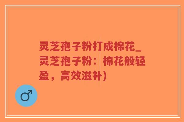 灵芝孢子粉打成棉花_灵芝孢子粉：棉花般轻盈，高效滋补)