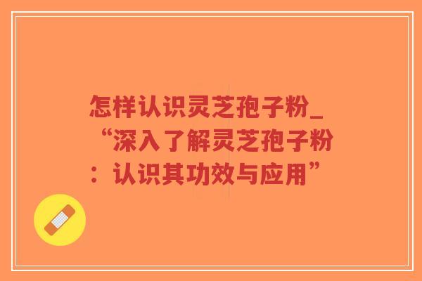 怎样认识灵芝孢子粉_“深入了解灵芝孢子粉：认识其功效与应用”