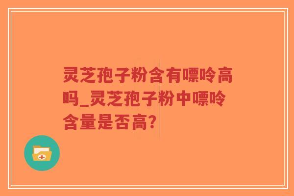 灵芝孢子粉含有嘌呤高吗_灵芝孢子粉中嘌呤含量是否高？