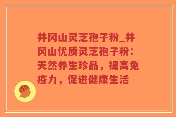 井冈山灵芝孢子粉_井冈山优质灵芝孢子粉：天然养生珍品，提高免疫力，促进健康生活