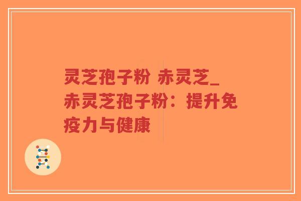 灵芝孢子粉 赤灵芝_赤灵芝孢子粉：提升免疫力与健康