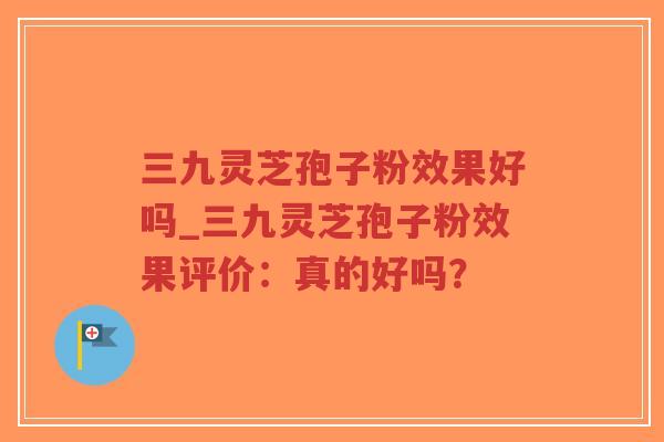 三九灵芝孢子粉效果好吗_三九灵芝孢子粉效果评价：真的好吗？