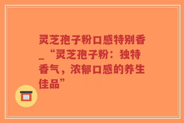 灵芝孢子粉口感特别香_“灵芝孢子粉：独特香气，浓郁口感的养生佳品”