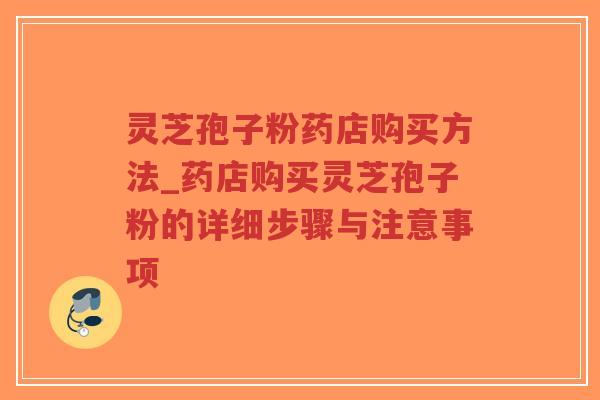 灵芝孢子粉药店购买方法_药店购买灵芝孢子粉的详细步骤与注意事项