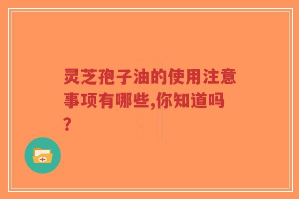 灵芝孢子油的使用注意事项有哪些,你知道吗？