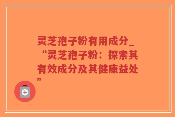 灵芝孢子粉有用成分_“灵芝孢子粉：探索其有效成分及其健康益处”