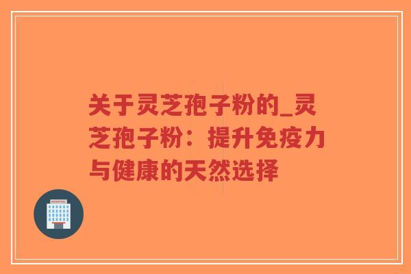 关于灵芝孢子粉的_灵芝孢子粉：提升免疫力与健康的天然选择