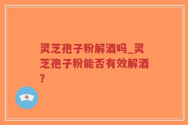灵芝孢子粉解酒吗_灵芝孢子粉能否有效解酒？