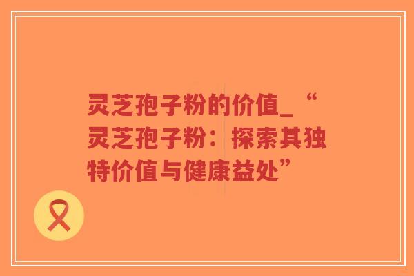 灵芝孢子粉的价值_“灵芝孢子粉：探索其独特价值与健康益处”