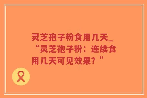 灵芝孢子粉食用几天_“灵芝孢子粉：连续食用几天可见效果？”