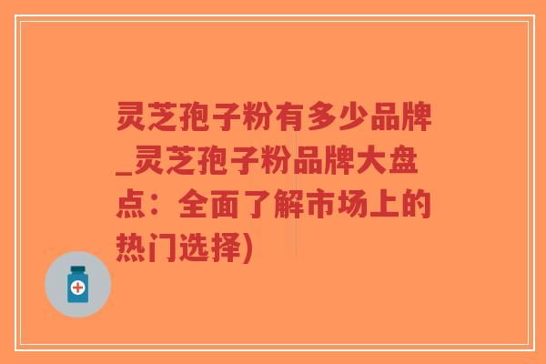 灵芝孢子粉有多少品牌_灵芝孢子粉品牌大盘点：全面了解市场上的热门选择)