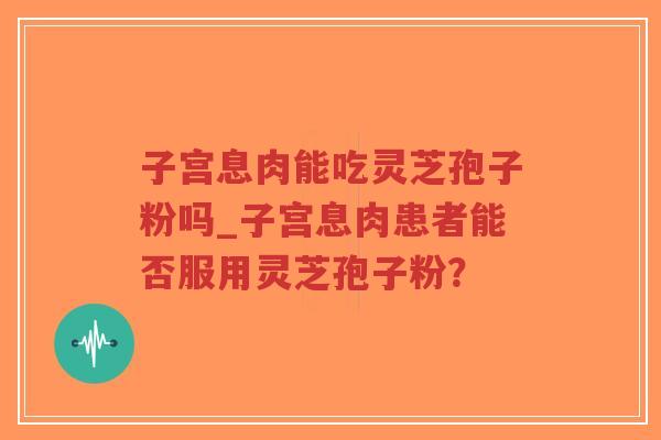子宫息肉能吃灵芝孢子粉吗_子宫息肉患者能否服用灵芝孢子粉？