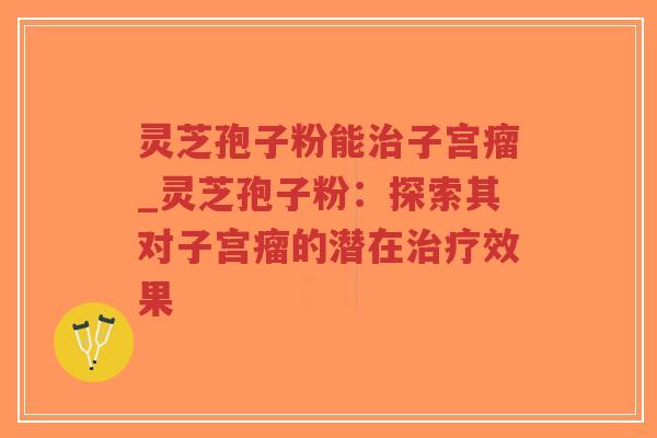 灵芝孢子粉能治子宫瘤_灵芝孢子粉：探索其对子宫瘤的潜在治疗效果