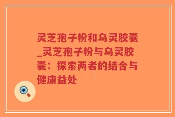 灵芝孢子粉和乌灵胶囊_灵芝孢子粉与乌灵胶囊：探索两者的结合与健康益处