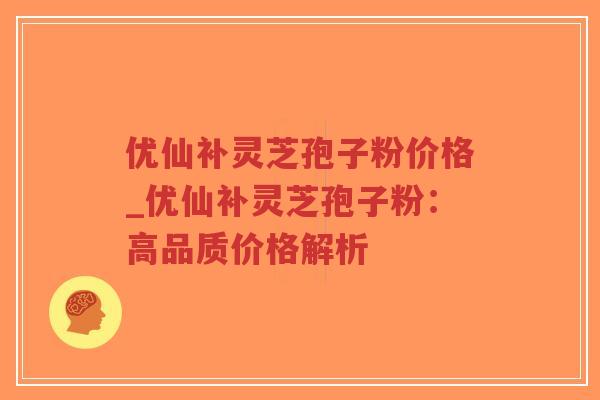 优仙补灵芝孢子粉价格_优仙补灵芝孢子粉：高品质价格解析