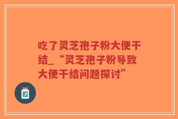 吃了灵芝孢子粉大便干结_“灵芝孢子粉导致大便干结问题探讨”