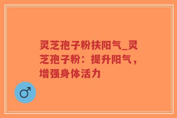 灵芝孢子粉扶阳气_灵芝孢子粉：提升阳气，增强身体活力