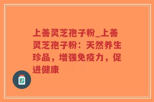 上善灵芝孢子粉_上善灵芝孢子粉：天然养生珍品，增强免疫力，促进健康