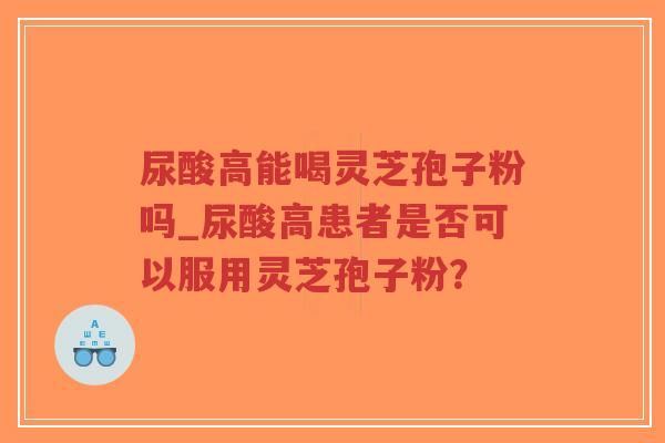 尿酸高能喝灵芝孢子粉吗_尿酸高患者是否可以服用灵芝孢子粉？