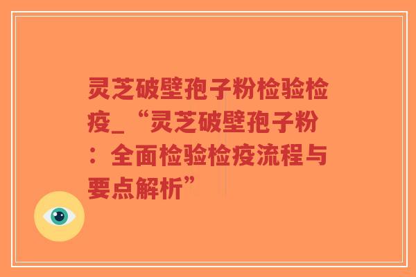 灵芝破壁孢子粉检验检疫_“灵芝破壁孢子粉：全面检验检疫流程与要点解析”
