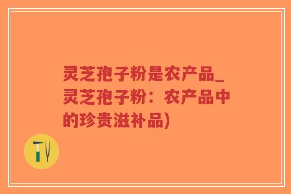 灵芝孢子粉是农产品_灵芝孢子粉：农产品中的珍贵滋补品)